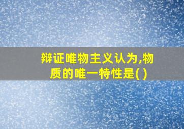 辩证唯物主义认为,物质的唯一特性是( )